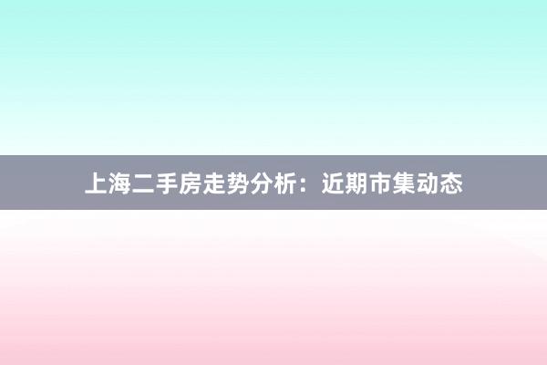 上海二手房走势分析:近期市集动态